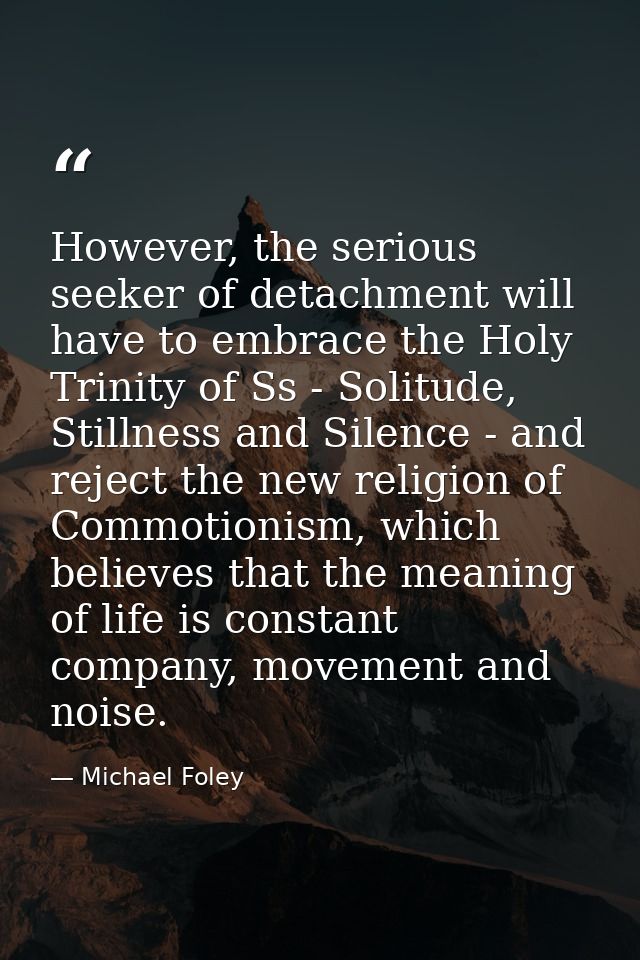 However, the serious seeker of detachment will have to embrace the Holy Trinity of Ss - Solitude, Stillness and Silence  — Michael Foley
