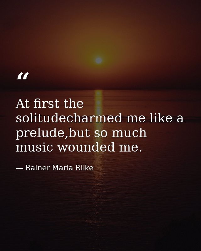 At first the solitudecharmed me like a prelude,but so much music wounded me. — Rainer Maria Rilke