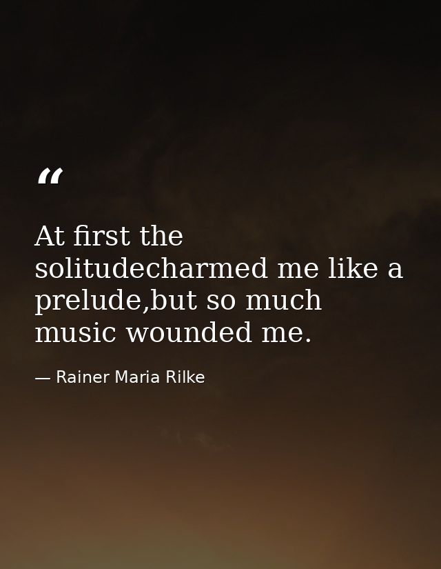 At first the solitudecharmed me like a prelude,but so much music wounded me. — Rainer Maria Rilke