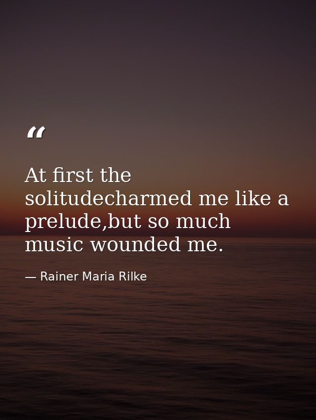At first the solitudecharmed me like a prelude,but so much music wounded me. — Rainer Maria Rilke