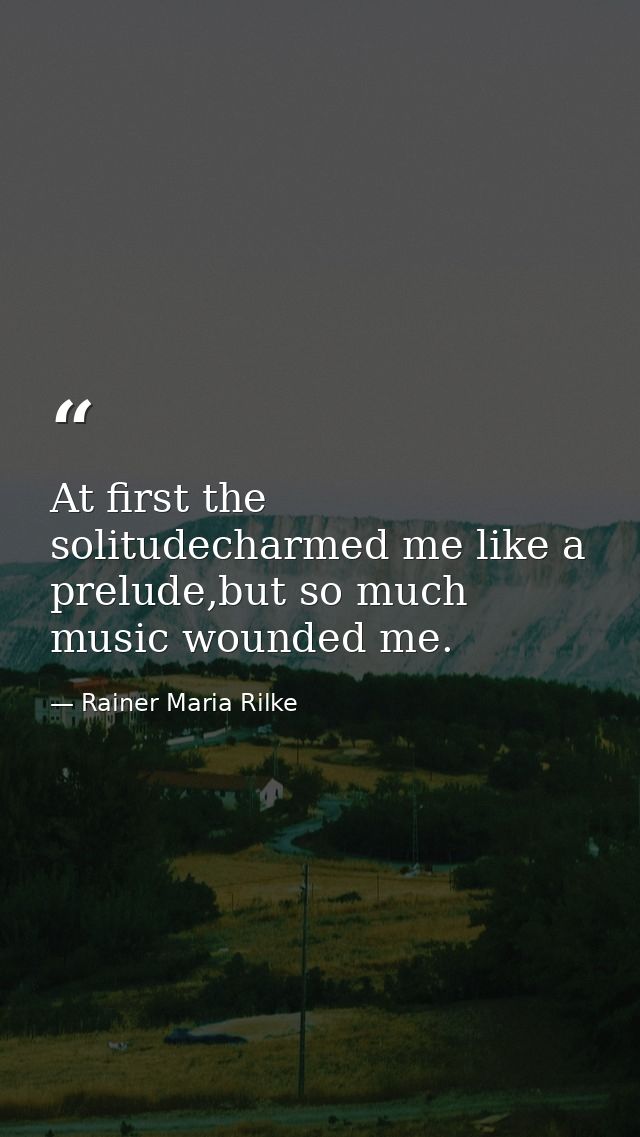 At first the solitudecharmed me like a prelude,but so much music wounded me. — Rainer Maria Rilke