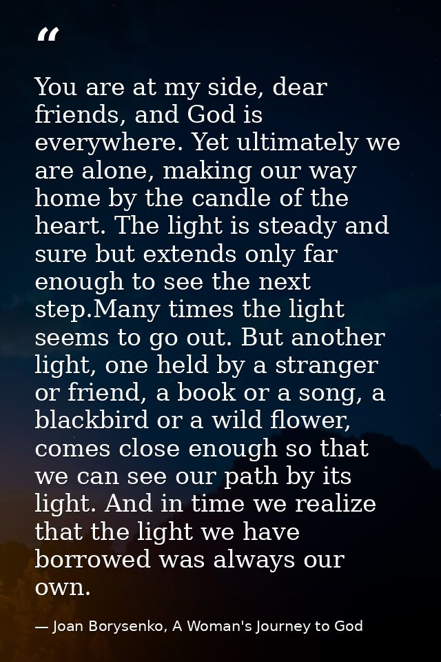 You are at my side, dear friends, and God is everywhere. Yet ultimately we are alone, making our way home by the candle  — Joan Borysenko, A Woman's Journey to God