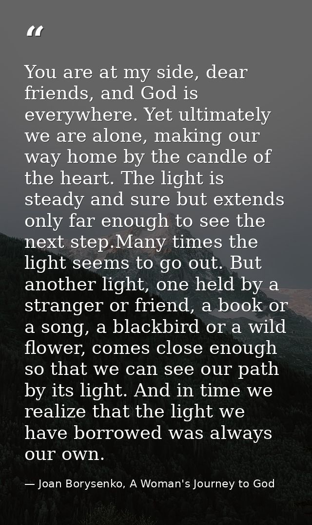 You are at my side, dear friends, and God is everywhere. Yet ultimately we are alone, making our way home by the candle  — Joan Borysenko, A Woman's Journey to God