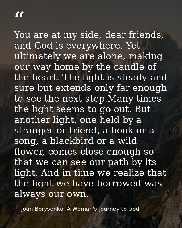 You are at my side, dear friends, and God is everywhere. Yet ultimately we are alone, making our way home by the candle  — Joan Borysenko, A Woman's Journey to God