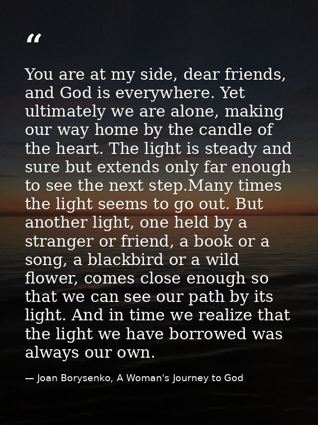 You are at my side, dear friends, and God is everywhere. Yet ultimately we are alone, making our way home by the candle  — Joan Borysenko, A Woman's Journey to God