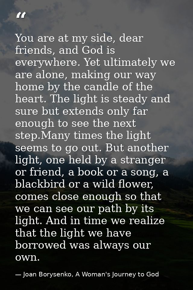 You are at my side, dear friends, and God is everywhere. Yet ultimately we are alone, making our way home by the candle  — Joan Borysenko, A Woman's Journey to God