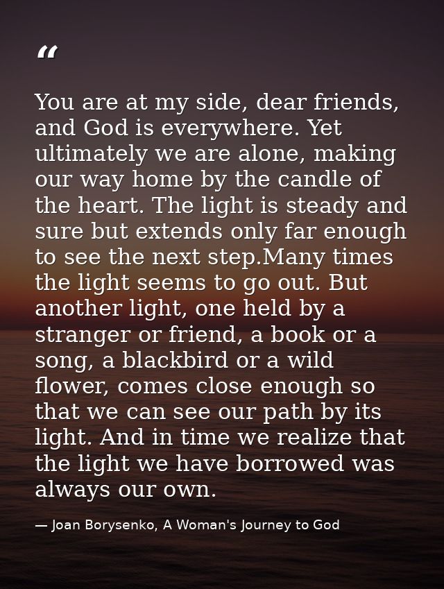 You are at my side, dear friends, and God is everywhere. Yet ultimately we are alone, making our way home by the candle  — Joan Borysenko, A Woman's Journey to God