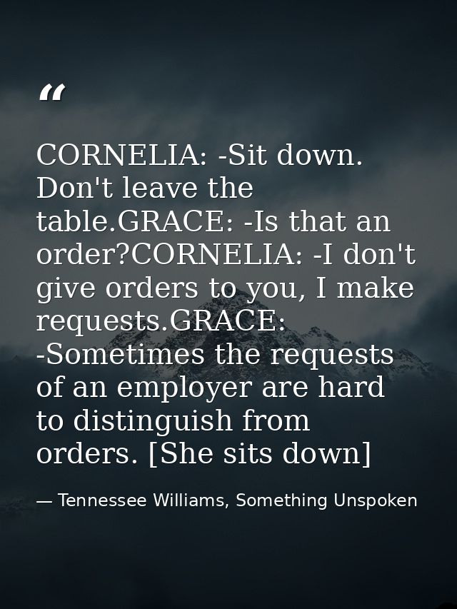 CORNELIA: -Sit down. Don't leave the table.GRACE: -Is that an order?CORNELIA: -I don't give orders to you, I make reques — Tennessee Williams, Something Unspoken