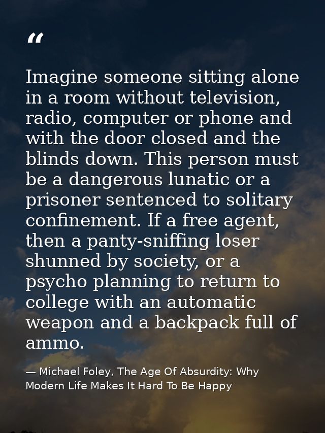 Imagine someone sitting alone in a room without television, radio, computer or phone and with the door closed and the bl — Michael Foley, The Age Of Absurdity: Why Modern Life Makes It Hard To Be Happy