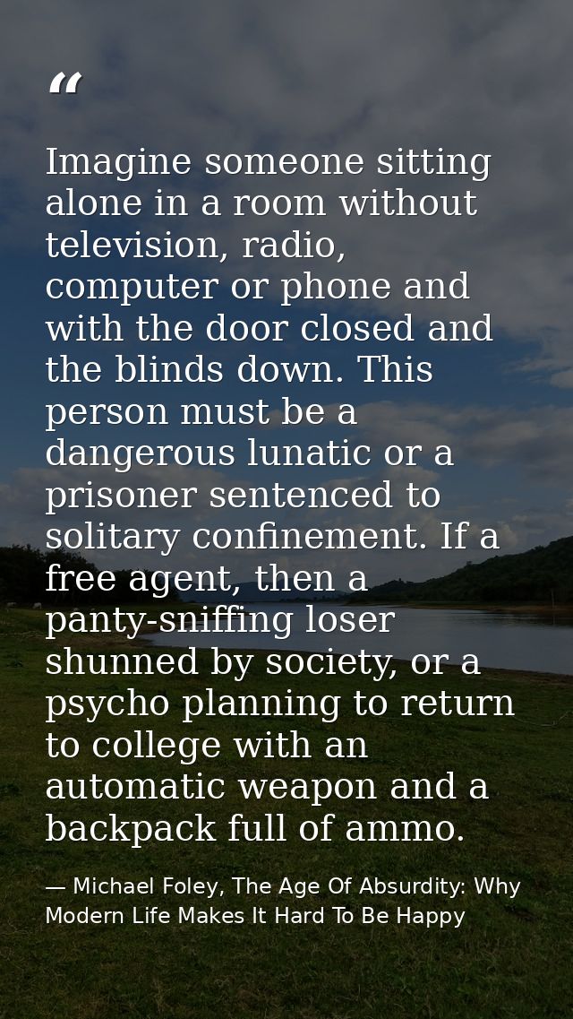 Imagine someone sitting alone in a room without television, radio, computer or phone and with the door closed and the bl — Michael Foley, The Age Of Absurdity: Why Modern Life Makes It Hard To Be Happy