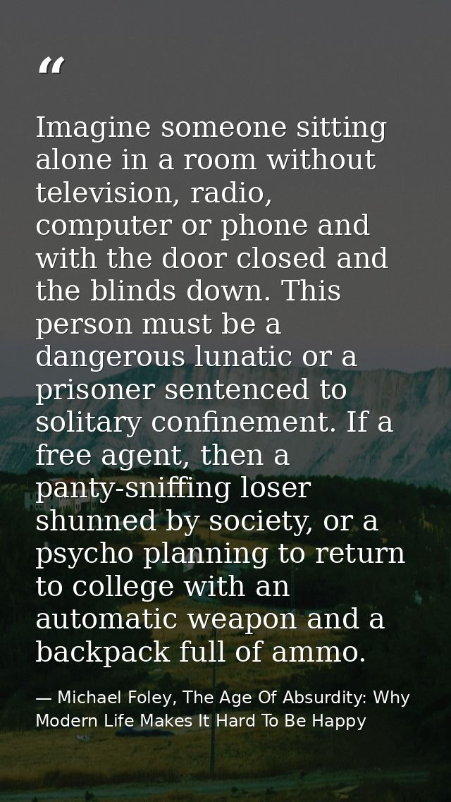 Imagine someone sitting alone in a room without television, radio, computer or phone and with the door closed and the bl — Michael Foley, The Age Of Absurdity: Why Modern Life Makes It Hard To Be Happy
