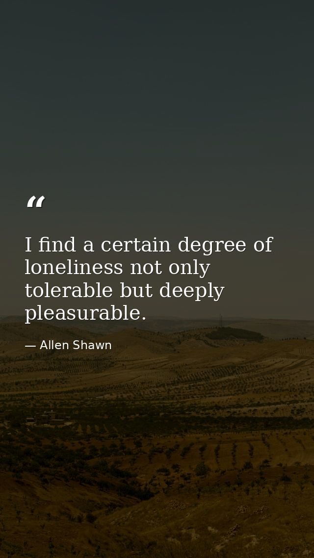 I find a certain degree of loneliness not only tolerable but deeply pleasurable. — Allen Shawn