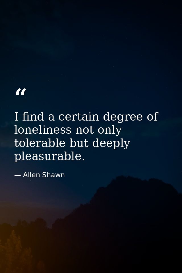 I find a certain degree of loneliness not only tolerable but deeply pleasurable. — Allen Shawn