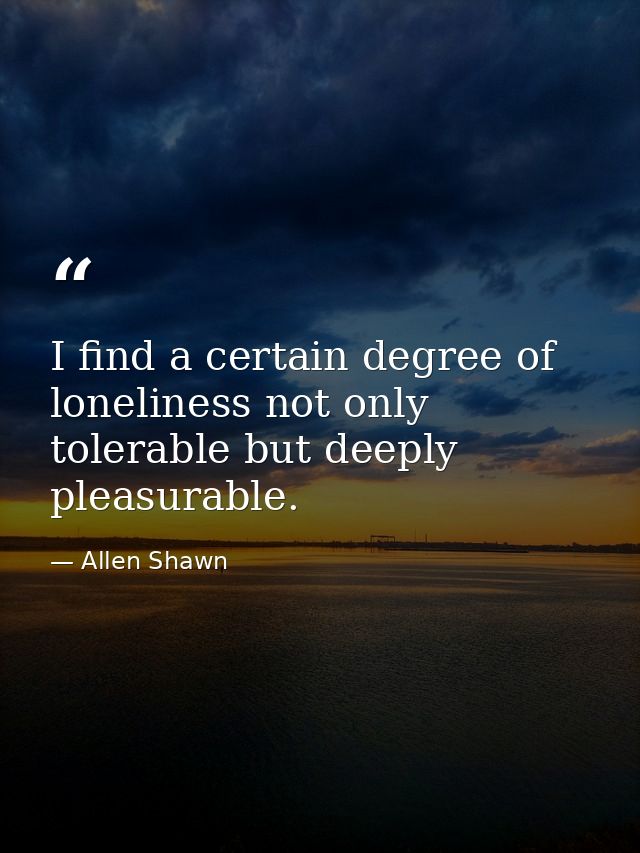 I find a certain degree of loneliness not only tolerable but deeply pleasurable. — Allen Shawn