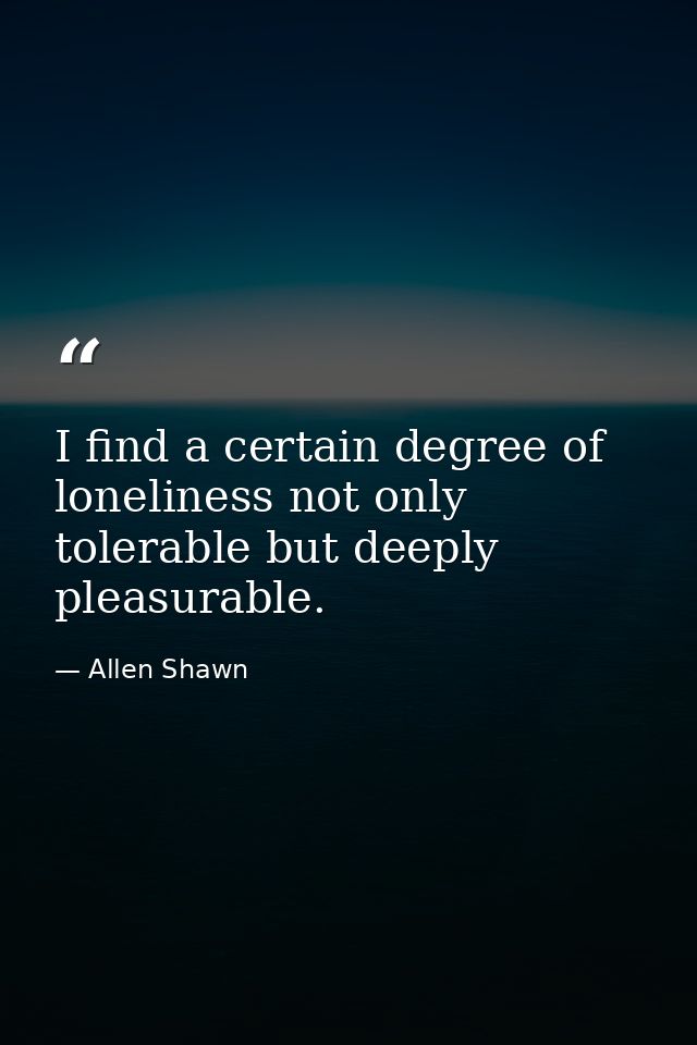 I find a certain degree of loneliness not only tolerable but deeply pleasurable. — Allen Shawn