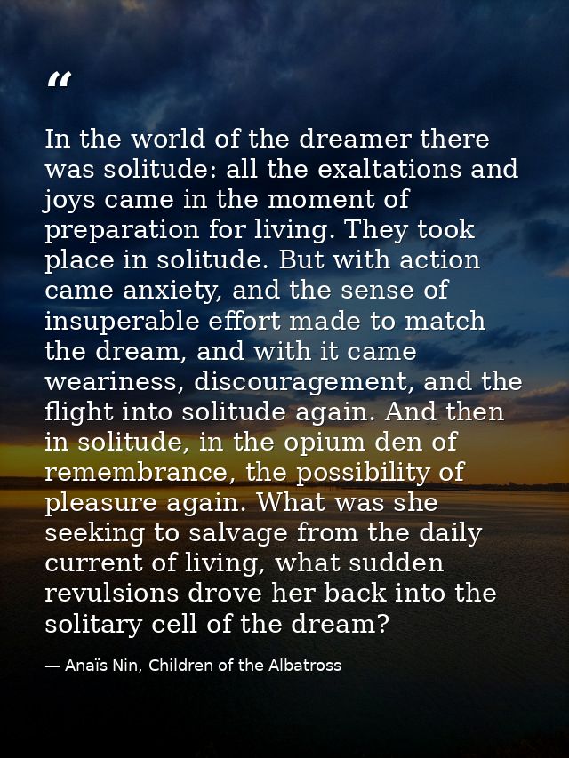 In the world of the dreamer there was solitude: all the exaltations and joys came in the moment of preparation for livin — Anaïs Nin, Children of the Albatross