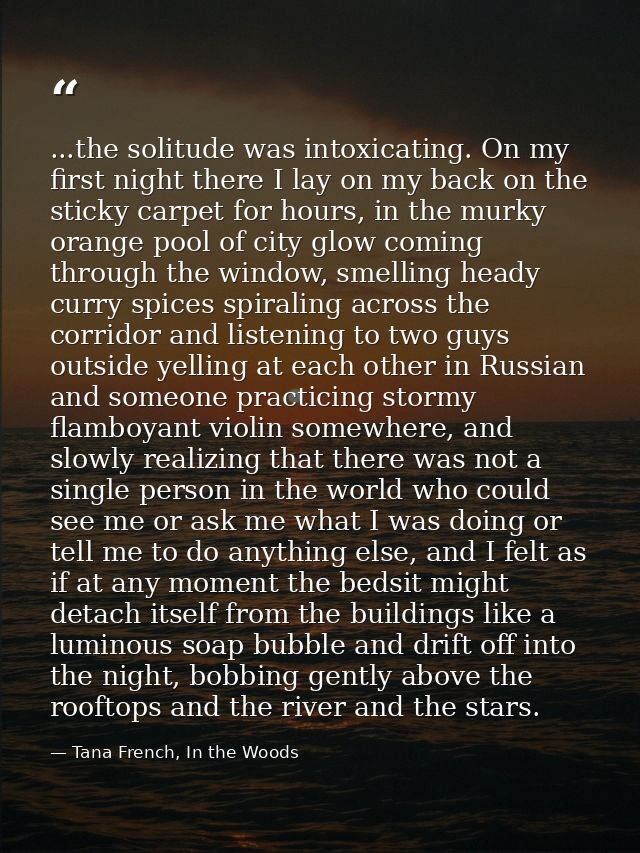 ...the solitude was intoxicating. On my first night there I lay on my back on the sticky carpet for hours, in the murky  — Tana French, In the Woods