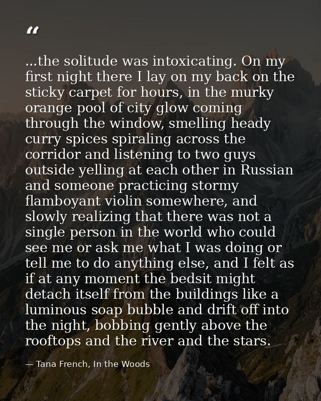 ...the solitude was intoxicating. On my first night there I lay on my back on the sticky carpet for hours, in the murky  — Tana French, In the Woods