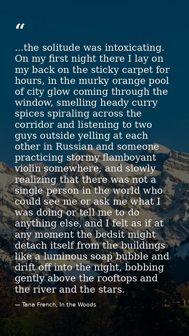 ...the solitude was intoxicating. On my first night there I lay on my back on the sticky carpet for hours, in the murky  — Tana French, In the Woods