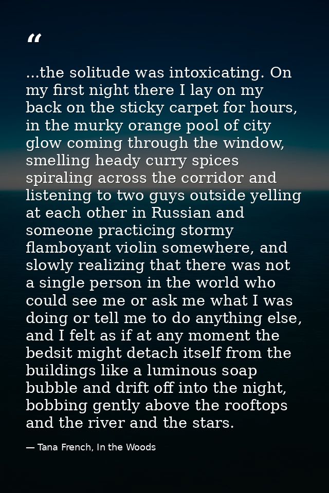 ...the solitude was intoxicating. On my first night there I lay on my back on the sticky carpet for hours, in the murky  — Tana French, In the Woods