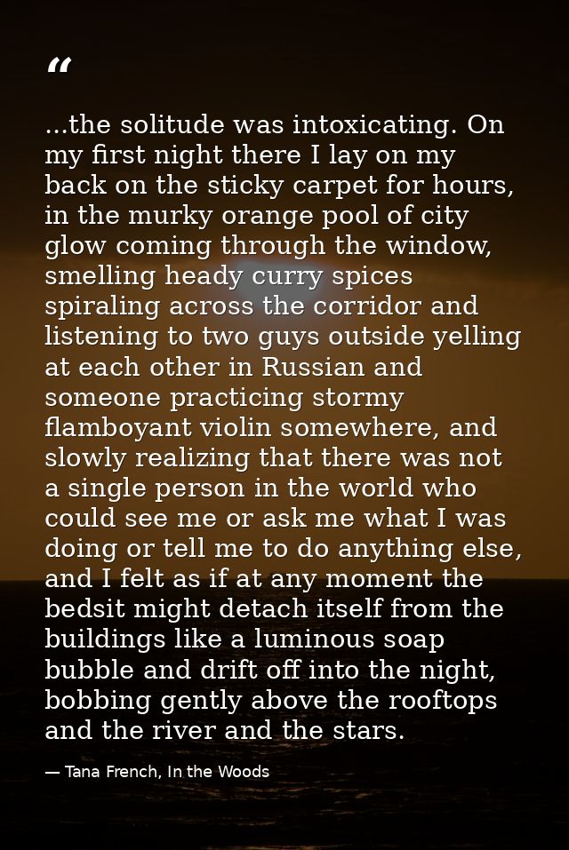 ...the solitude was intoxicating. On my first night there I lay on my back on the sticky carpet for hours, in the murky  — Tana French, In the Woods
