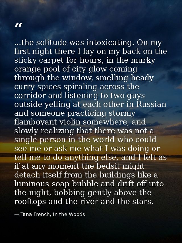 ...the solitude was intoxicating. On my first night there I lay on my back on the sticky carpet for hours, in the murky  — Tana French, In the Woods