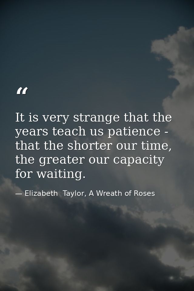 It is very strange that the years teach us patience - that the shorter our time, the greater our capacity for waiting. — Elizabeth  Taylor, A Wreath of Roses