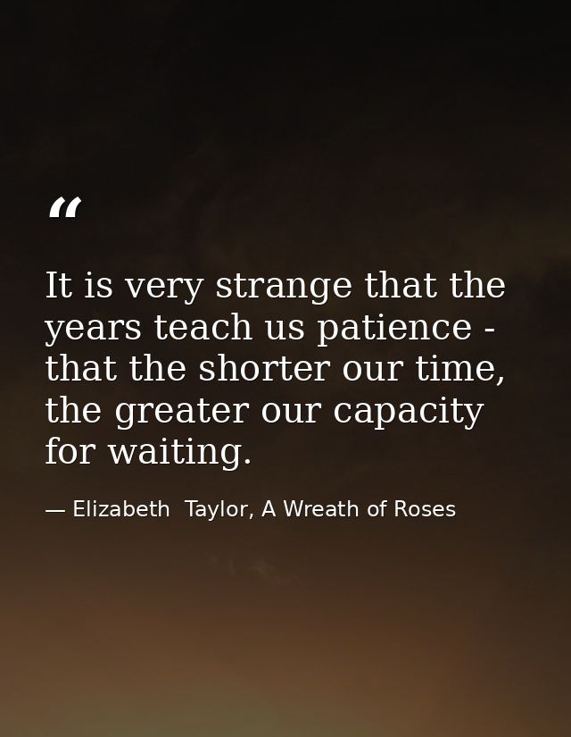 It is very strange that the years teach us patience - that the shorter our time, the greater our capacity for waiting. — Elizabeth  Taylor, A Wreath of Roses