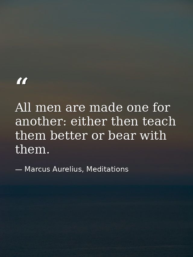 All men are made one for another: either then teach them better or bear with them. — Marcus Aurelius, Meditations