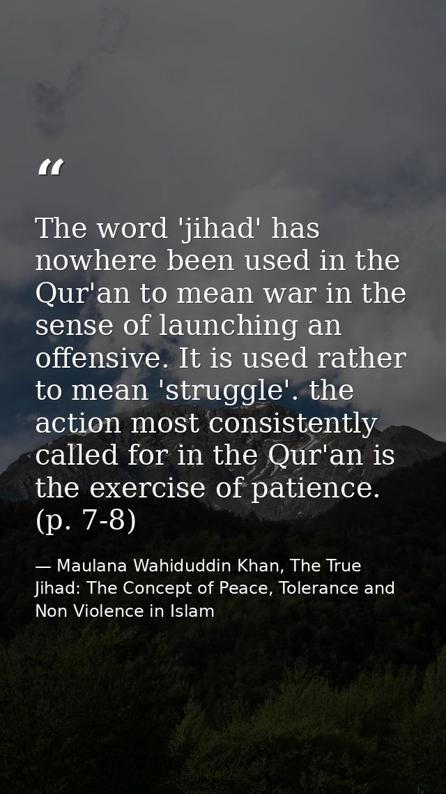 The word 'jihad' has nowhere been used in the Qur'an to mean war in the sense of launching an offensive. It is used rath — Maulana Wahiduddin Khan, The True Jihad: The Concept of Peace, Tolerance and Non Violence in Islam