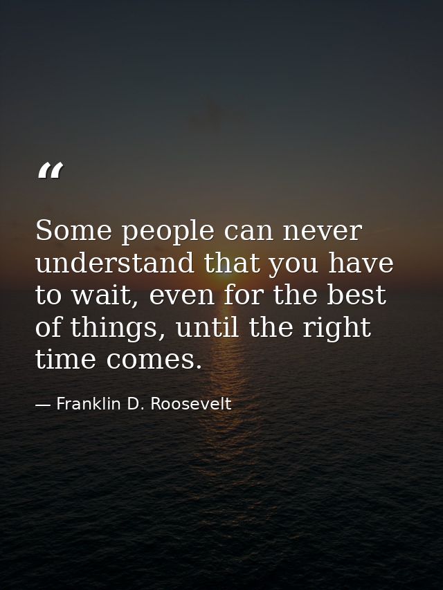 Some people can never understand that you have to wait, even for the best of things, until the right time comes. — Franklin D. Roosevelt