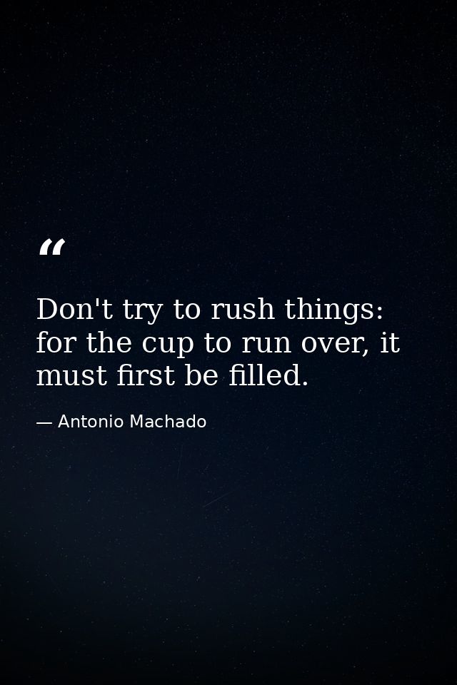 Don't try to rush things: for the cup to run over, it must first be filled. — Antonio Machado