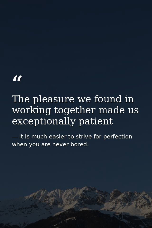 The pleasure we found in working together made us exceptionally patient — it is much easier to strive for perfection when you are never bored.