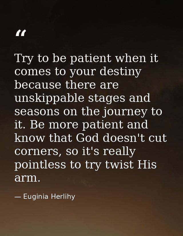 Try to be patient when it comes to your destiny because there are unskippable stages and seasons on the journey to it. B — Euginia Herlihy