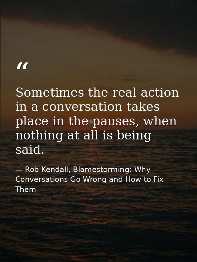 Sometimes the real action in a conversation takes place in the pauses, when nothing at all is being said. — Rob Kendall, Blamestorming: Why Conversations Go Wrong and How to Fix Them