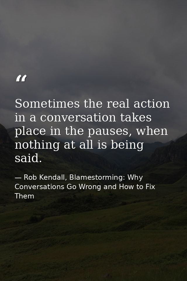 Sometimes the real action in a conversation takes place in the pauses, when nothing at all is being said. — Rob Kendall, Blamestorming: Why Conversations Go Wrong and How to Fix Them