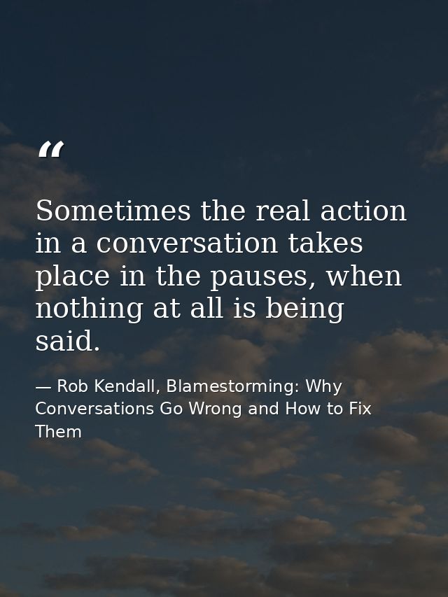 Sometimes the real action in a conversation takes place in the pauses, when nothing at all is being said. — Rob Kendall, Blamestorming: Why Conversations Go Wrong and How to Fix Them