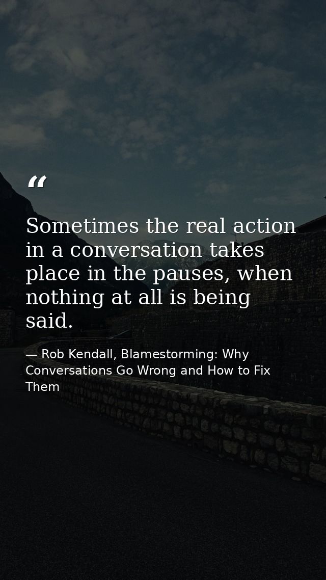 Sometimes the real action in a conversation takes place in the pauses, when nothing at all is being said. — Rob Kendall, Blamestorming: Why Conversations Go Wrong and How to Fix Them