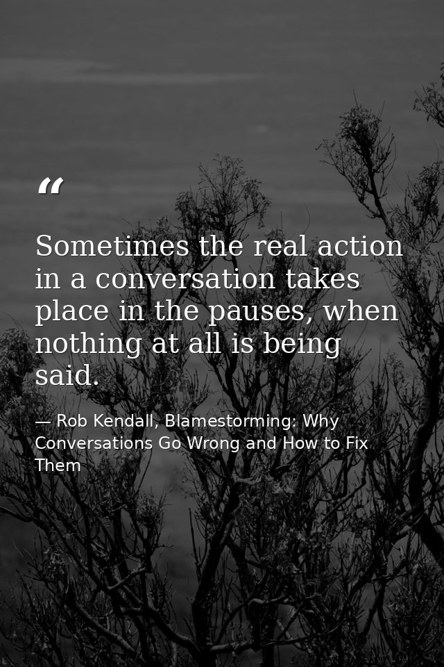 Sometimes the real action in a conversation takes place in the pauses, when nothing at all is being said. — Rob Kendall, Blamestorming: Why Conversations Go Wrong and How to Fix Them