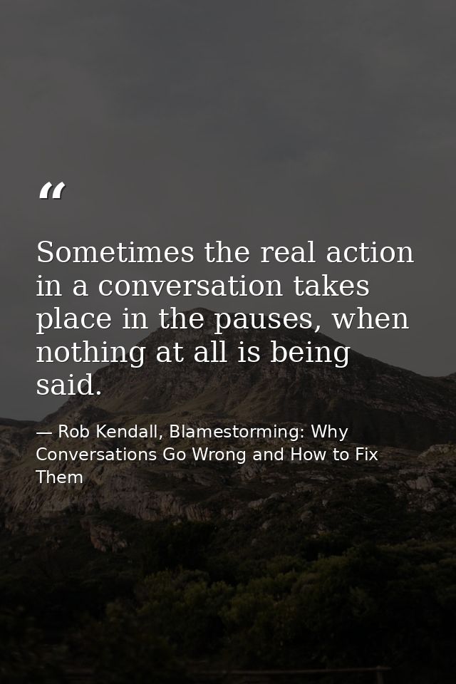 Sometimes the real action in a conversation takes place in the pauses, when nothing at all is being said. — Rob Kendall, Blamestorming: Why Conversations Go Wrong and How to Fix Them