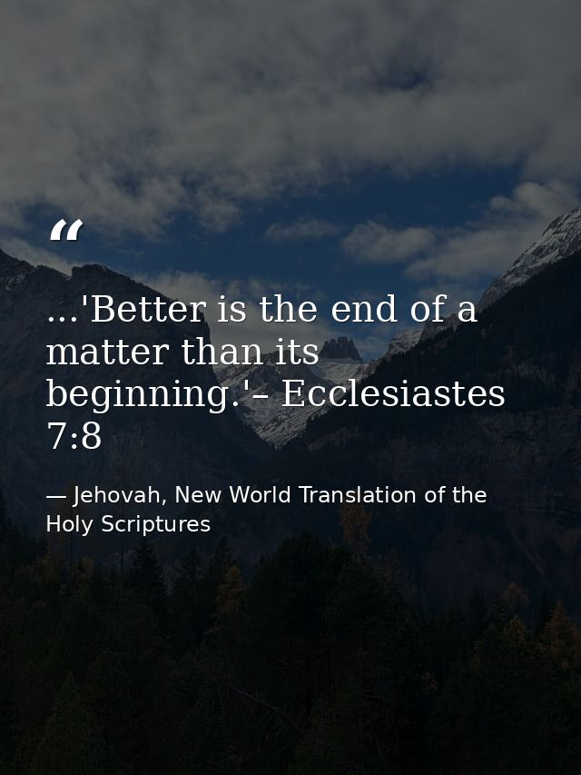 ...'Better is the end of a matter than its beginning.'– Ecclesiastes 7:8 — Jehovah, New World Translation of the Holy Scriptures