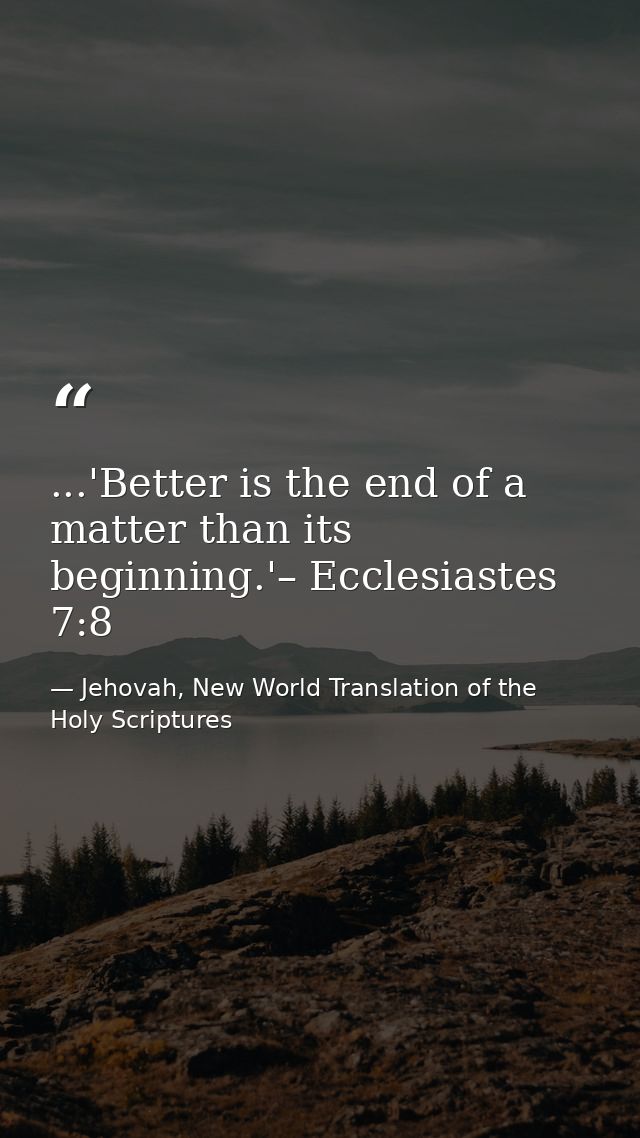 ...'Better is the end of a matter than its beginning.'– Ecclesiastes 7:8 — Jehovah, New World Translation of the Holy Scriptures