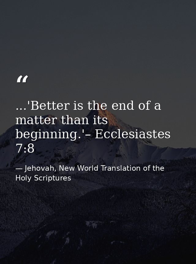 ...'Better is the end of a matter than its beginning.'– Ecclesiastes 7:8 — Jehovah, New World Translation of the Holy Scriptures