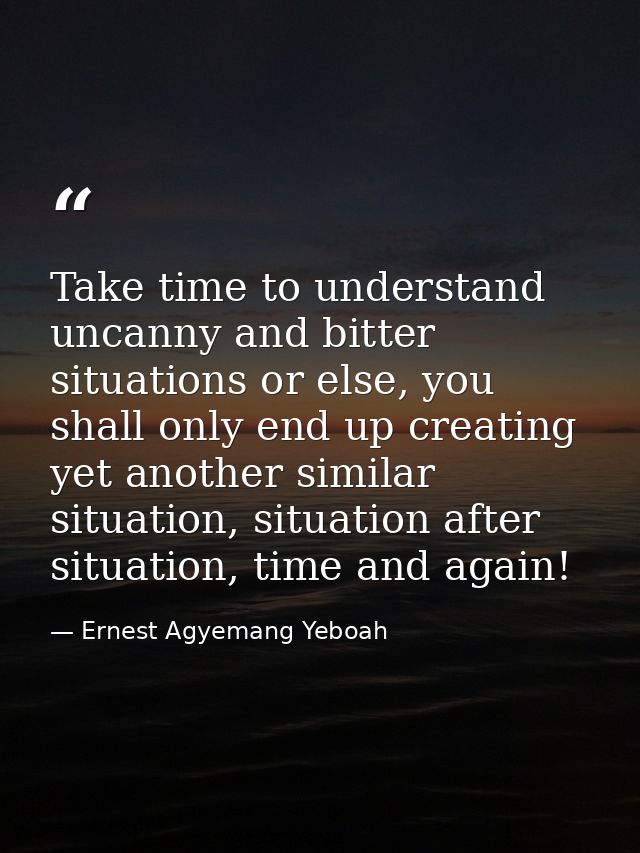 Take time to understand uncanny and bitter situations or else, you shall only end up creating yet another similar situat — Ernest Agyemang Yeboah