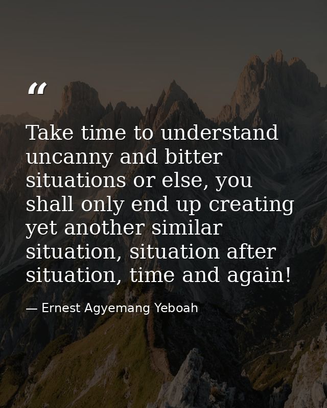 Take time to understand uncanny and bitter situations or else, you shall only end up creating yet another similar situat — Ernest Agyemang Yeboah