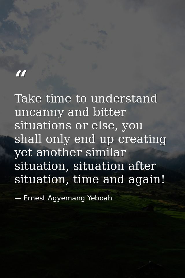 Take time to understand uncanny and bitter situations or else, you shall only end up creating yet another similar situat — Ernest Agyemang Yeboah