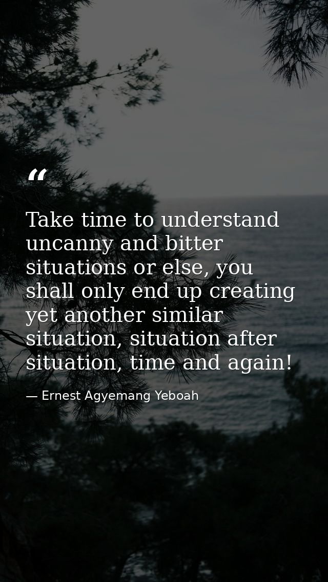Take time to understand uncanny and bitter situations or else, you shall only end up creating yet another similar situat — Ernest Agyemang Yeboah