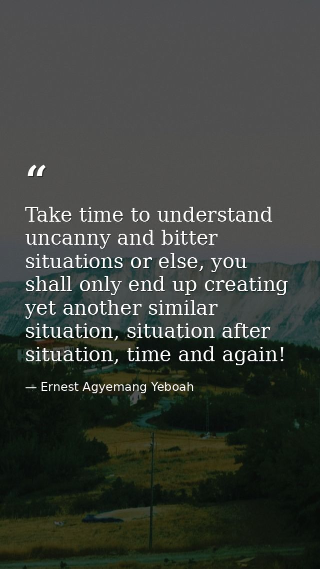 Take time to understand uncanny and bitter situations or else, you shall only end up creating yet another similar situat — Ernest Agyemang Yeboah