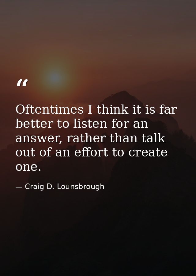 Oftentimes I think it is far better to listen for an answer, rather than talk out of an effort to create one. — Craig D. Lounsbrough
