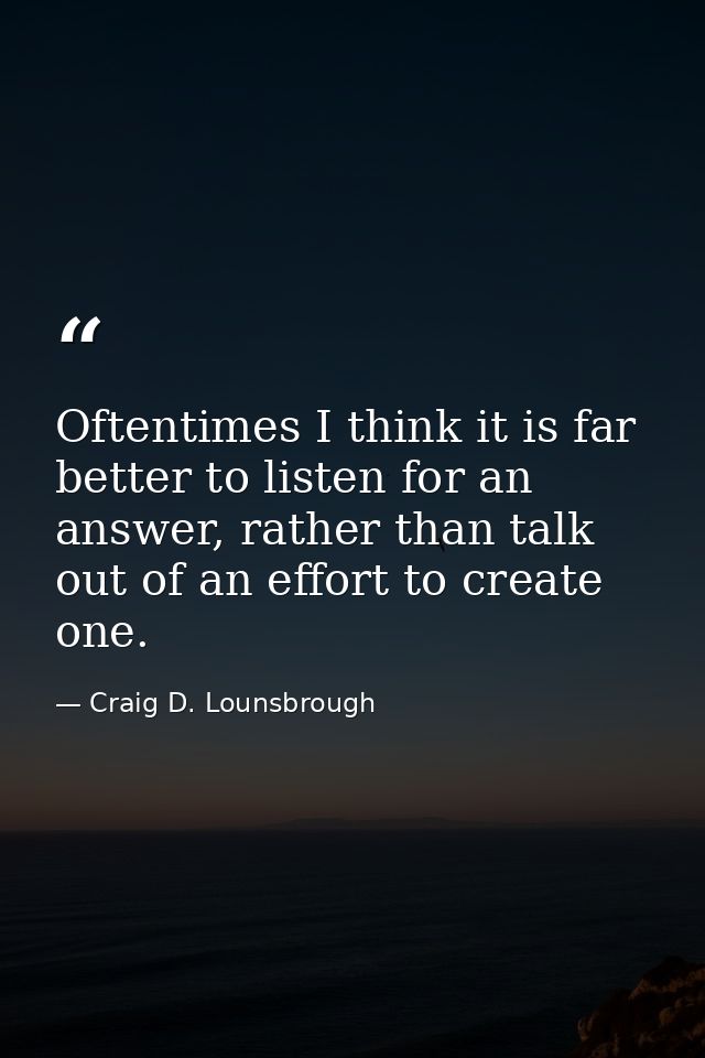Oftentimes I think it is far better to listen for an answer, rather than talk out of an effort to create one. — Craig D. Lounsbrough